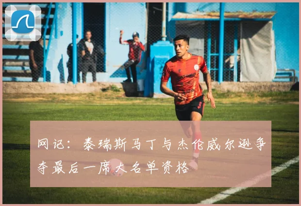 网记:泰瑞斯马丁与杰伦威尔逊争夺最后一席大名单资格