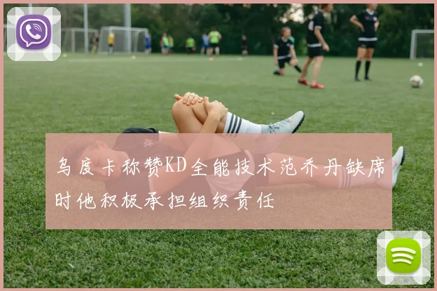 乌度卡称赞KD全能技术范乔丹缺席时他积极承担组织责任