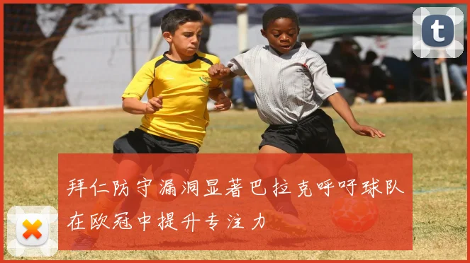 拜仁防守漏洞显著巴拉克呼吁球队在欧冠中提升专注力