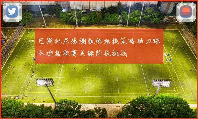 巴斯托尼感谢教练轮换策略助力球队迎接联赛关键阶段挑战
