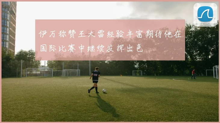 伊万称赞王大雷经验丰富期待他在国际比赛中继续发挥出色