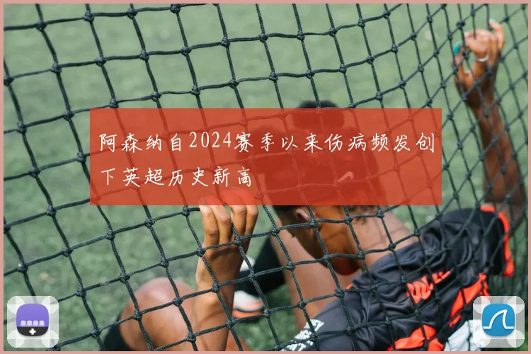 阿森纳自2024赛季以来伤病频发创下英超历史新高
